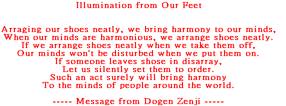 Arraging our shoes neatly, we bring harmony to our minds, When our minds are harmonious, we arrange shoes neatly. If we arrange shoes neatly when we take them off, Our minds won't be disturbed when we put them on. If someone leaves shose in disarray, Let us silently set them to order. Such an act  surely will bring harmony To the minds of people around the world.